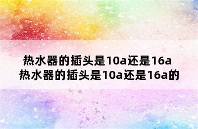 热水器的插头是10a还是16a 热水器的插头是10a还是16a的